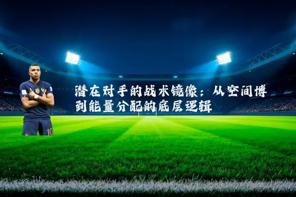 潜在对手的战术镜像：从空间博弈到能量分配的底层逻辑
